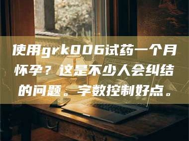 鞍山使用grk006试药一个月怀孕？这是不少人会纠结的问题。字数控制好点。