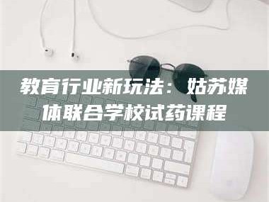 鞍山教育行业新玩法：姑苏媒体联合学校试药课程