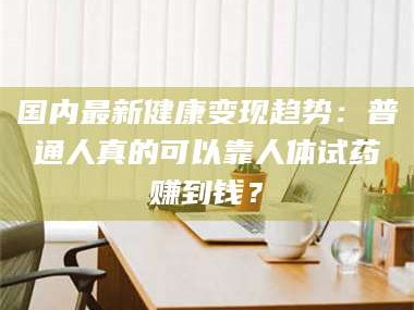 鞍山国内最新健康变现趋势：普通人真的可以靠人体试药赚到钱？