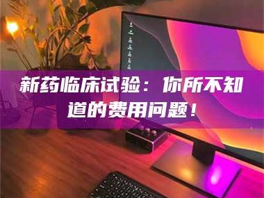 鞍山新药临床试验：你所不知道的费用问题！