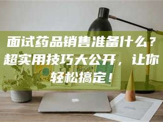 鞍山面试药品销售准备什么？超实用技巧大公开，让你轻松搞定！