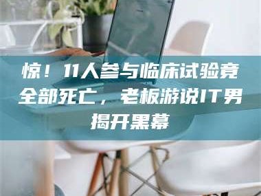 鞍山惊！11人参与临床试验竟全部死亡，老板游说IT男揭开黑幕