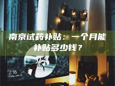 鞍山南京试药补贴：一个月能补贴多少钱？