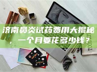 鞍山济南鼻炎试药费用大揭秘，一个月要花多少钱？