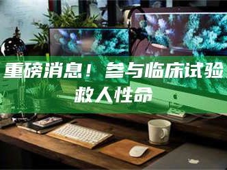 鞍山重磅消息！参与临床试验救人性命