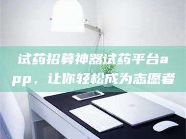 鞍山试药招募神器试药平台app，让你轻松成为志愿者
