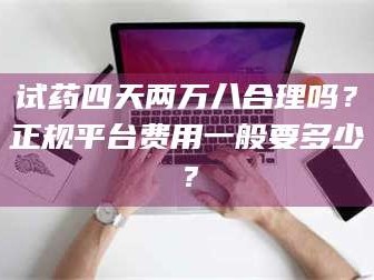 鞍山试药四天两万八合理吗？正规平台费用一般要多少？