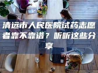 鞍山清远市人民医院试药志愿者靠不靠谱？听听这些分享