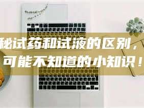 鞍山揭秘试药和试液的区别，你可能不知道的小知识！