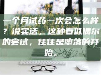 鞍山一个月试药一次会怎么样？说实话，这种看似偶尔的尝试，往往是堕落的开始。