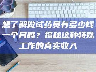 鞍山想了解做试药员有多少钱一个月吗？揭秘这种特殊工作的真实收入