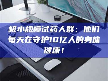 鞍山极小规模试药人群：他们每天在守护10亿人的身体健康！
