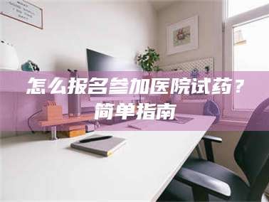 鞍山怎么报名参加医院试药？简单指南