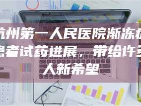 鞍山杭州第一人民医院渐冻症患者试药进展，带给许多人新希望