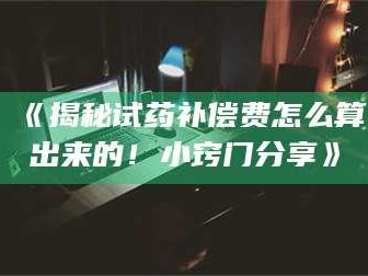 鞍山《揭秘试药补偿费怎么算出来的！小窍门分享》