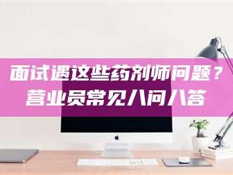 鞍山面试遇这些药剂师问题？营业员常见八问八答