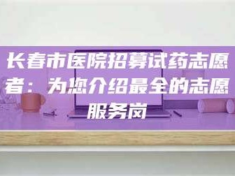 鞍山长春市医院招募试药志愿者：为您介绍最全的志愿服务岗