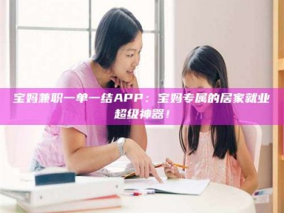 鞍山宝妈兼职一单一结APP：宝妈专属的居家就业超级神器！