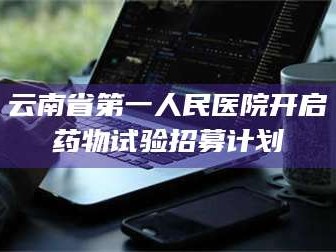鞍山云南省第一人民医院开启药物试验招募计划
