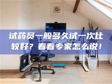 鞍山试药员一般多久试一次比较好？看看专家怎么说！