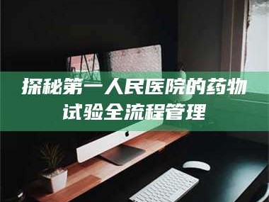鞍山探秘第一人民医院的药物试验全流程管理