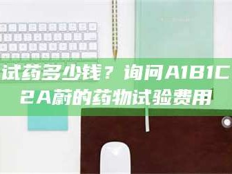 鞍山试药多少钱？询问A1B1C2A蔚的药物试验费用