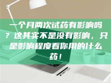 鞍山一个月两次试药有影响吗？这其实不是没有影响，只是影响程度看你用的什么药！
