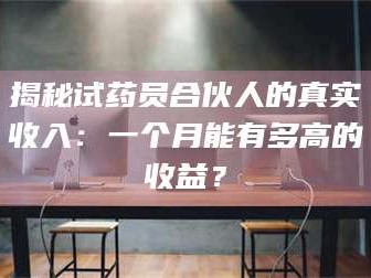 鞍山揭秘试药员合伙人的真实收入：一个月能有多高的收益？