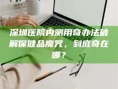 鞍山深圳医院内测用奇办法破解保健品魔咒，到底奇在哪？
