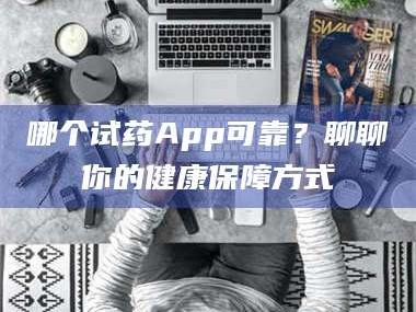 鞍山哪个试药App可靠？聊聊你的健康保障方式