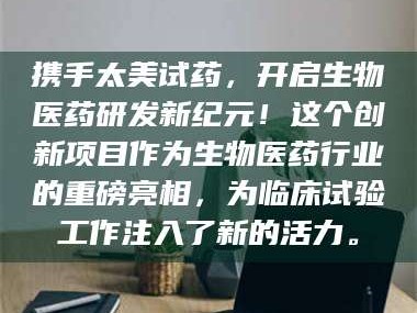 鞍山携手太美试药，开启生物医药研发新纪元！这个创新项目作为生物医药行业的重磅亮相，为临床试验工作注入了新的活力。