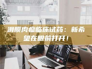 鞍山滑膜肉瘤临床试药：新希望在眼前打开！