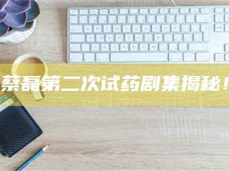 鞍山蔡磊第二次试药剧集揭秘！