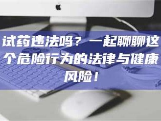 鞍山试药违法吗？一起聊聊这个危险行为的法律与健康风险！