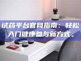 鞍山试药平台官网指南：轻松入门健康参与新方式。