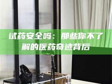 鞍山试药安全吗：那些你不了解的医药奇迹背后