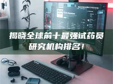 鞍山揭晓全球前十最强试药员研究机构排名！