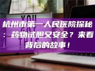 鞍山杭州市第一人民医院探秘：药物试胆又安全？来看背后的故事！