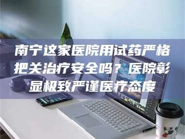 鞍山南宁这家医院用试药严格把关***安全吗？医院彰显极致严谨医疗态度