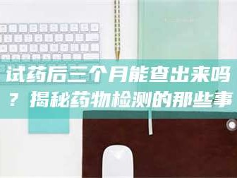 鞍山试药后三个月能查出来吗？揭秘药物检测的那些事