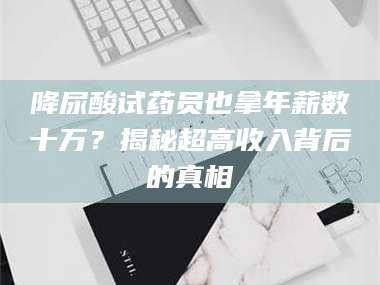 鞍山降尿酸试药员也拿年薪数十万？揭秘超高收入背后的真相