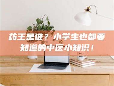 鞍山药王是谁？小学生也都要知道的中医小知识！