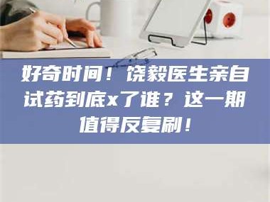 鞍山好奇时间！饶毅医生亲自试药到底x了谁？这一期值得反复刷！