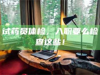 鞍山试药员体检，入职要么检查这些！