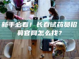 鞍山新手必看！长春试药员招募官网怎么找？