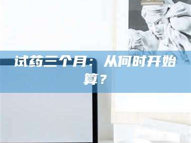 鞍山试药三个月：从何时开始算？