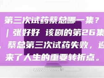 鞍山第三次试药蔡总哪一集？｜张好好 该剧的第26集，蔡总第三次试药失败，迎来了人生的重要转折点。