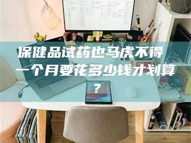 鞍山保健品试药也马虎不得 一个月要花多少钱才划算？