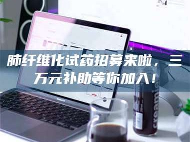 鞍山肺纤维化试药招募来啦，三万元补助等你加入！