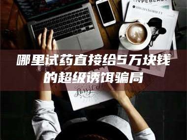 鞍山哪里试药直接给5万块钱的超级诱饵骗局